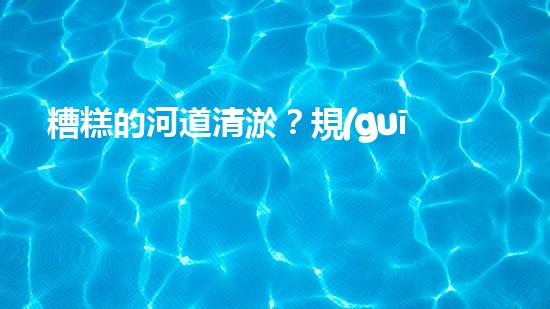 糟糕的河道清淤？規(guī)范施工才是王道！